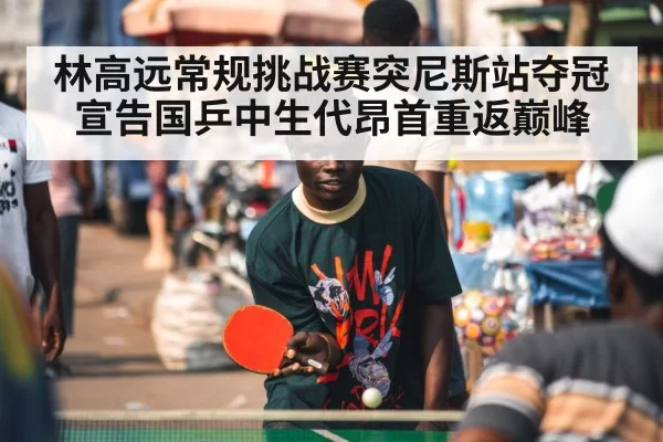 林高远常规挑战赛突尼斯站夺冠宣告国乒中生代昂首重返巅峰