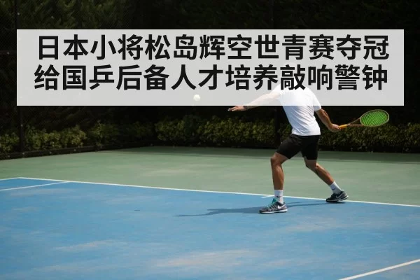 日本小将松岛辉空世青赛夺冠给国乒后备人才培养敲响警钟