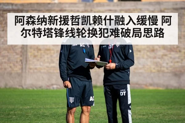 阿森纳新援哲凯赖什融入缓慢 阿尔特塔锋线轮换犯难破局思路